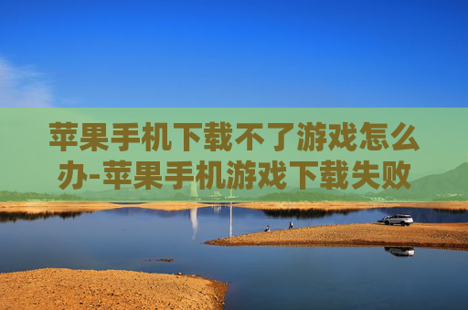苹果手机下载不了游戏怎么办-苹果手机游戏下载失败解决办法