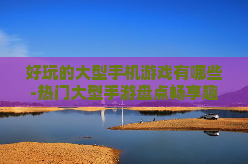 好玩的大型手机游戏有哪些-热门大型手游盘点畅享趣味体验 好玩的大型手机游戏有哪些-热门大型手游盘点畅享趣味体验