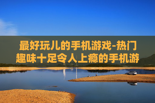 最好玩儿的手机游戏-热门趣味十足令人上瘾的手机游戏盘点