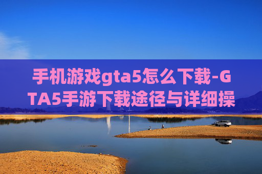 手机游戏gta5怎么下载-GTA5手游下载途径与详细操作方法