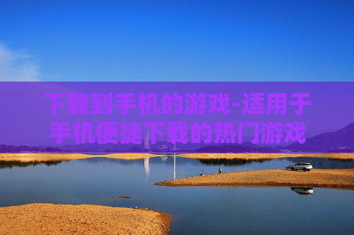 下载到手机的游戏-适用于手机便捷下载的热门游戏
