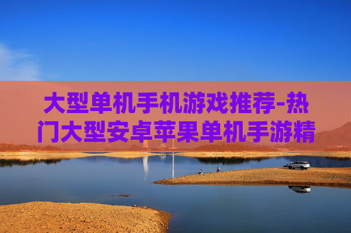 大型单机手机游戏推荐-热门大型安卓苹果单机手游精选