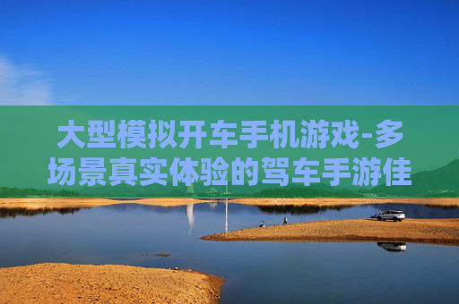 大型模拟开车手机游戏-多场景真实体验的驾车手游佳作