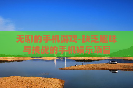 无聊的手机游戏-缺乏趣味与挑战的手机娱乐项目 无聊的手机游戏-缺乏趣味与挑战的手机娱乐项目