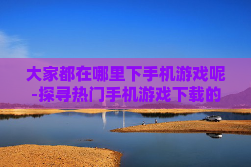 大家都在哪里下手机游戏呢-探寻热门手机游戏下载的优质渠道