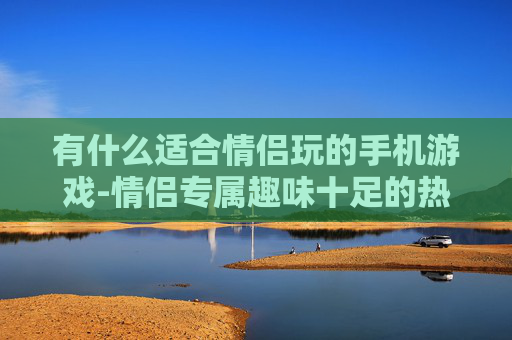 有什么适合情侣玩的手机游戏-情侣专属趣味十足的热门手机游戏推荐