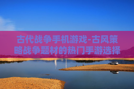 古代战争手机游戏-古风策略战争题材的热门手游选择