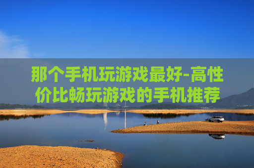 那个手机玩游戏最好-高性价比畅玩游戏的手机推荐
