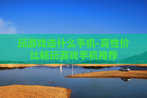 玩游戏选什么手机-高性价比畅玩游戏手机推荐 玩游戏选什么手机-高性价比畅玩游戏手机推荐