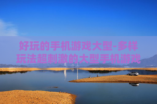 好玩的手机游戏大型-多样玩法超刺激的大型手机游戏体验