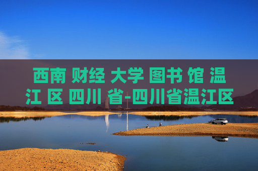西南 财经 大学 图书 馆 温江 区 四川 省-四川省温江区西南财大图书馆特色揭秘