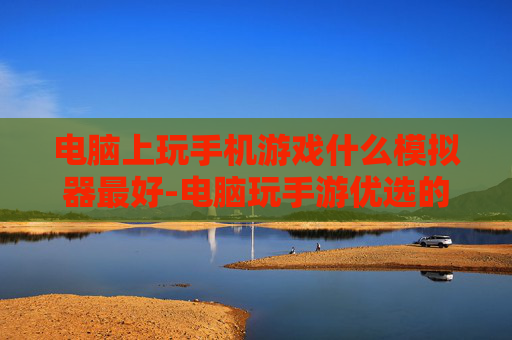 电脑上玩手机游戏什么模拟器最好-电脑玩手游优选的高性能模拟器推荐 电脑上玩手机游戏什么模拟器最好-电脑玩手游优选的高性能模拟器推荐