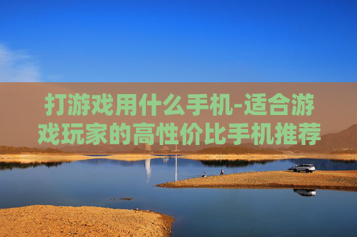 打游戏用什么手机-适合游戏玩家的高性价比手机推荐