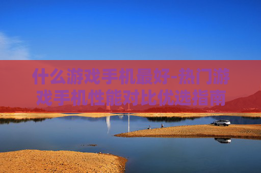 什么游戏手机最好-热门游戏手机性能对比优选指南 什么游戏手机最好-热门游戏手机性能对比优选指南