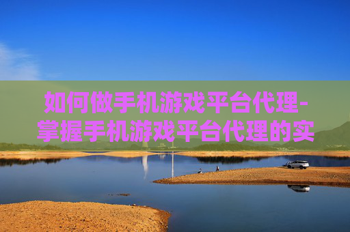 如何做手机游戏平台代理-掌握手机游戏平台代理的实用诀窍