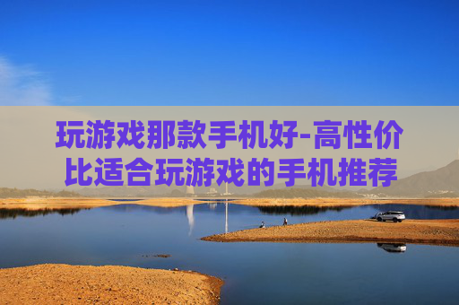 玩游戏那款手机好-高性价比适合玩游戏的手机推荐 玩游戏那款手机好-高性价比适合玩游戏的手机推荐