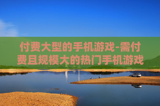 付费大型的手机游戏-需付费且规模大的热门手机游戏