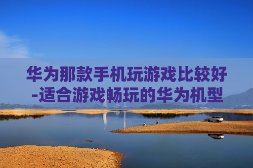 华为那款手机玩游戏比较好-适合游戏畅玩的华为机型推荐