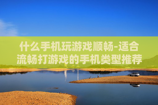 什么手机玩游戏顺畅-适合流畅打游戏的手机类型推荐