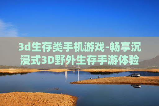 3d生存类手机游戏-畅享沉浸式3D野外生存手游体验