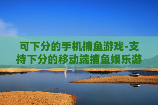 可下分的手机捕鱼游戏-支持下分的移动端捕鱼娱乐游戏