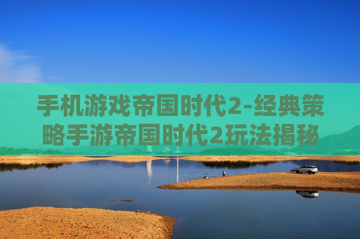 手机游戏帝国时代2-经典策略手游帝国时代2玩法揭秘