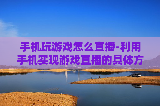 手机玩游戏怎么直播-利用手机实现游戏直播的具体方法