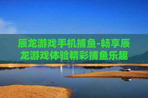 辰龙游戏手机捕鱼-畅享辰龙游戏体验精彩捕鱼乐趣