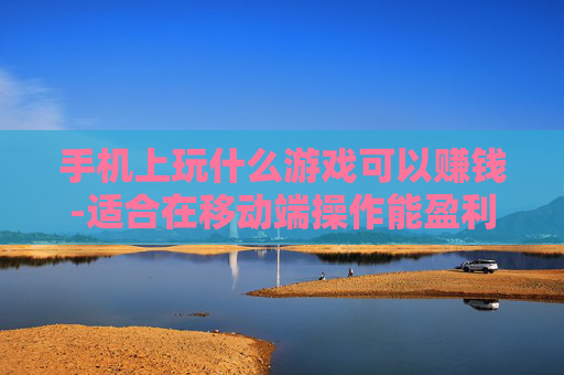 手机上玩什么游戏可以赚钱-适合在移动端操作能盈利的游戏推荐