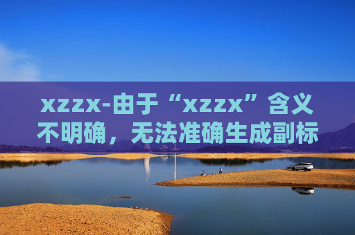 xzzx-由于“xzzx”含义不明确，无法准确生成副标题，请你提供更清晰的原标题信息。