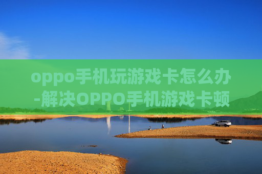 oppo手机玩游戏卡怎么办-解决OPPO手机游戏卡顿的实用妙招 oppo手机玩游戏卡怎么办-解决OPPO手机游戏卡顿的实用妙招