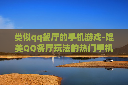 类似qq餐厅的手机游戏-媲美QQ餐厅玩法的热门手机游戏推荐