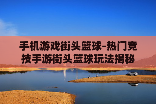 手机游戏街头篮球-热门竞技手游街头篮球玩法揭秘