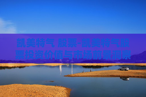凯美特气 股票-凯美特气股票投资价值与市场前景洞察
