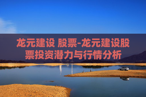 龙元建设 股票-龙元建设股票投资潜力与行情分析