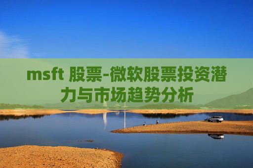 msft 股票-微软股票投资潜力与市场趋势分析 msft 股票-微软股票投资潜力与市场趋势分析