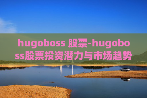 hugoboss 股票-hugoboss股票投资潜力与市场趋势分析