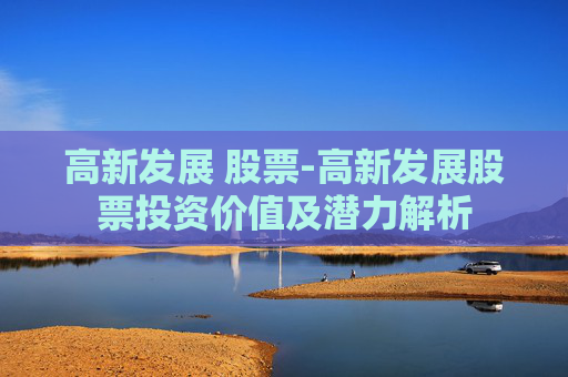 高新发展 股票-高新发展股票投资价值及潜力解析