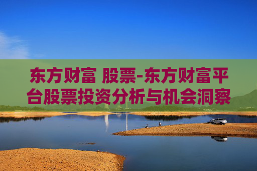 东方财富 股票-东方财富平台股票投资分析与机会洞察