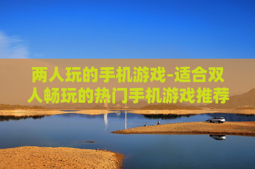 两人玩的手机游戏-适合双人畅玩的热门手机游戏推荐