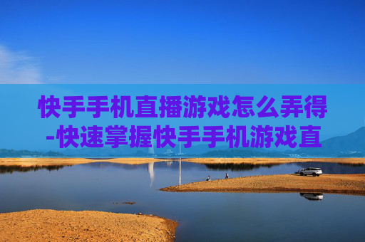快手手机直播游戏怎么弄得-快速掌握快手手机游戏直播设置方法