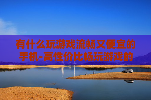 有什么玩游戏流畅又便宜的手机-高性价比畅玩游戏的手机推荐