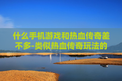 什么手机游戏和热血传奇差不多-类似热血传奇玩法的热门手机游戏推荐
