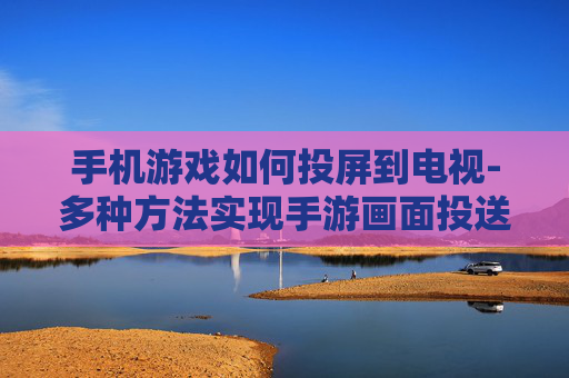 手机游戏如何投屏到电视-多种方法实现手游画面投送到电视