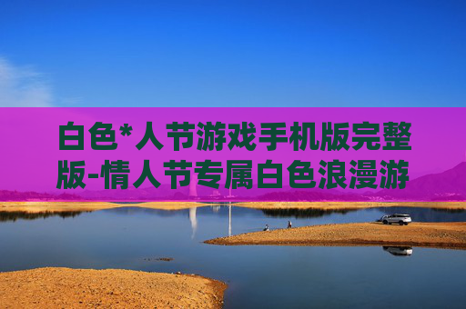 白色*人节游戏手机版完整版-情人节专属白色浪漫游戏手机全本体验