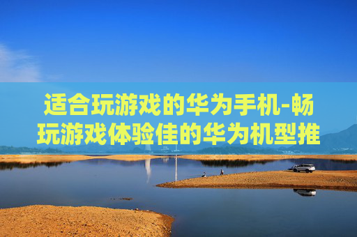 适合玩游戏的华为手机-畅玩游戏体验佳的华为机型推荐