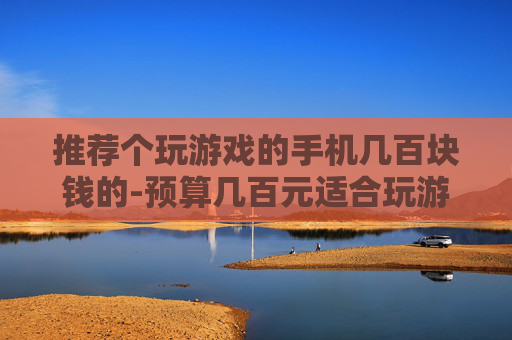 推荐个玩游戏的手机几百块钱的-预算几百元适合玩游戏的高性价比手机选择