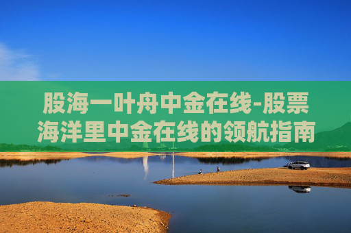 股海一叶舟中金在线-股票海洋里中金在线的领航指南