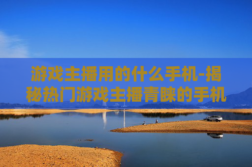 游戏主播用的什么手机-揭秘热门游戏主播青睐的手机款式
