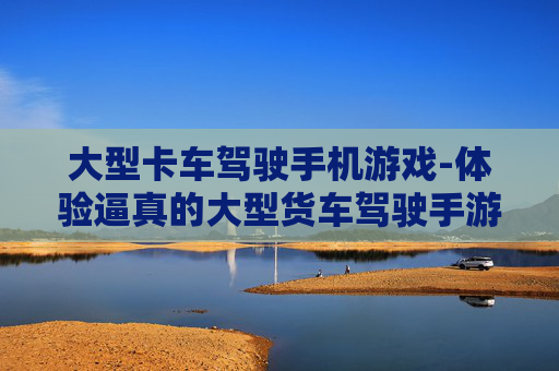 大型卡车驾驶手机游戏-体验逼真的大型货车驾驶手游乐趣